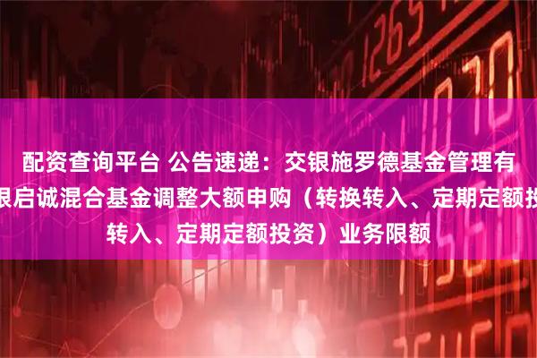 配资查询平台 公告速递：交银施罗德基金管理有限公司关于交银启诚混合基金调整大额申购（转换转入、定期定额投资）业务限额