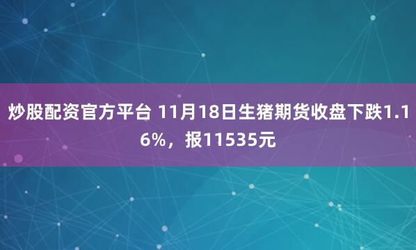 炒股配资官方平台 11月18日生猪期货收盘下跌1.16%，报11535元