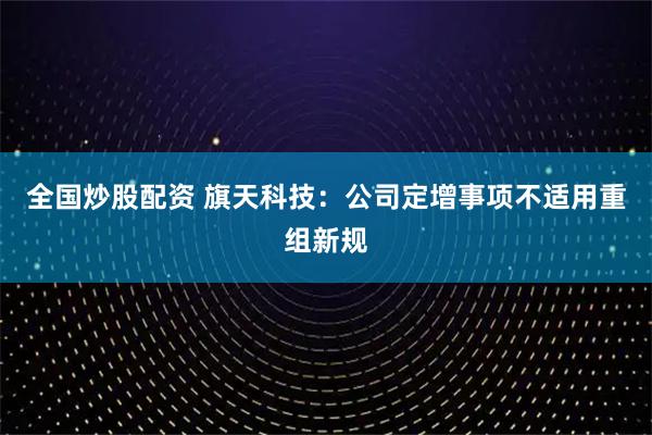 全国炒股配资 旗天科技：公司定增事项不适用重组新规