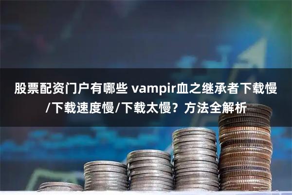 股票配资门户有哪些 vampir血之继承者下载慢/下载速度慢/下载太慢？方法全解析