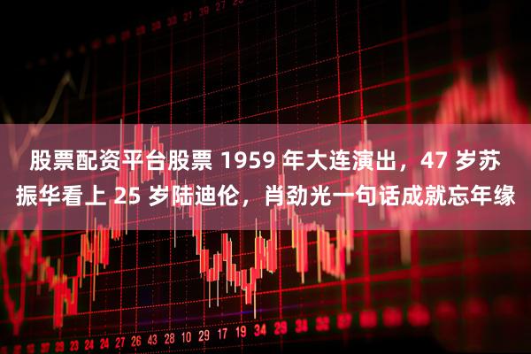 股票配资平台股票 1959 年大连演出，47 岁苏振华看上 25 岁陆迪伦，肖劲光一句话成就忘年缘